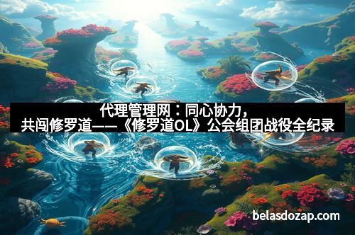代理管理网：同心协力，共闯修罗道——《修罗道OL》公会组团战役全纪录