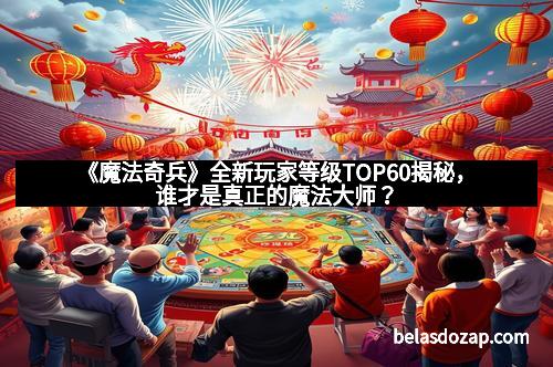 《魔法奇兵》全新玩家等级TOP60揭秘，谁才是真正的魔法大师？