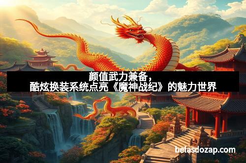 颜值武力兼备，酷炫换装系统点亮《魔神战纪》的魅力世界